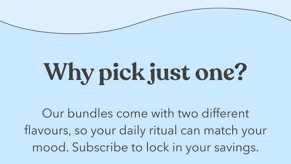 Why pick just one? Our bundles come with two different flavours, so your daily ritual can match your mood. Subscribe to lock in your savings.