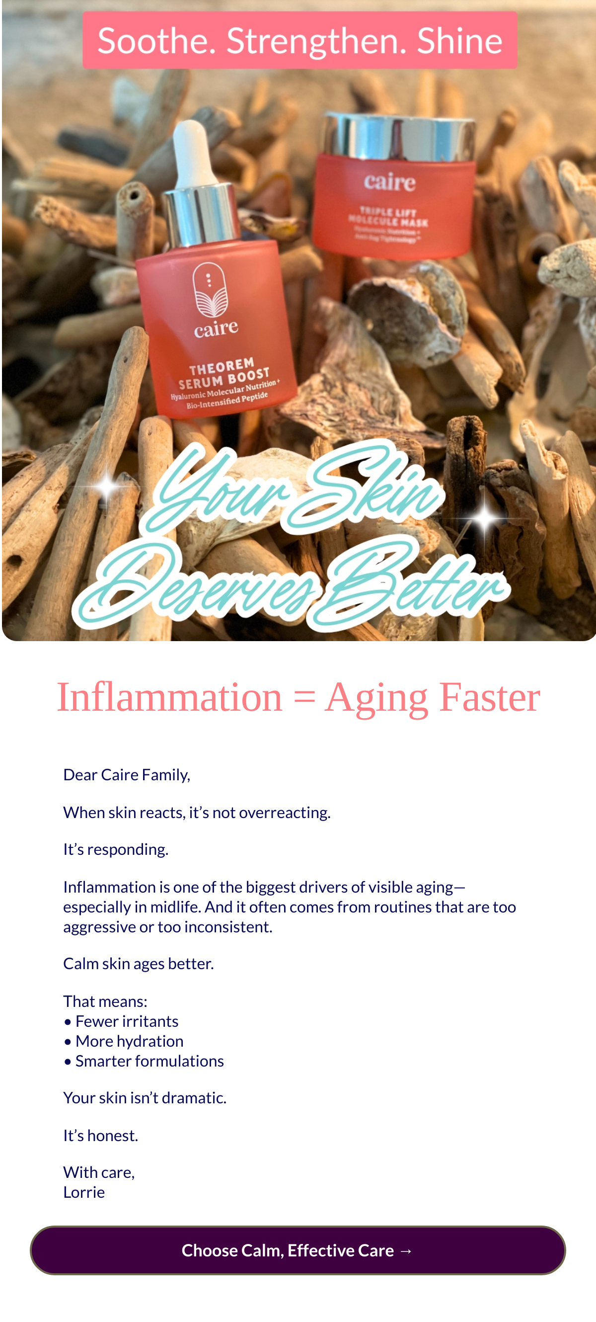  Inflammation = Aging Faster Dear Caire Family,When skin reacts, it’s not overreacting.It’s responding.Inflammation is one of the biggest drivers of visible aging—especially in midlife. And it often comes from routines that are too aggressive or too inconsistent.Calm skin ages better.That means:• Fewer irritants • More hydration • Smarter formulationsYour skin isn’t dramatic.It’s honest.With care,Lorrie Choose Calm, Effective Care →