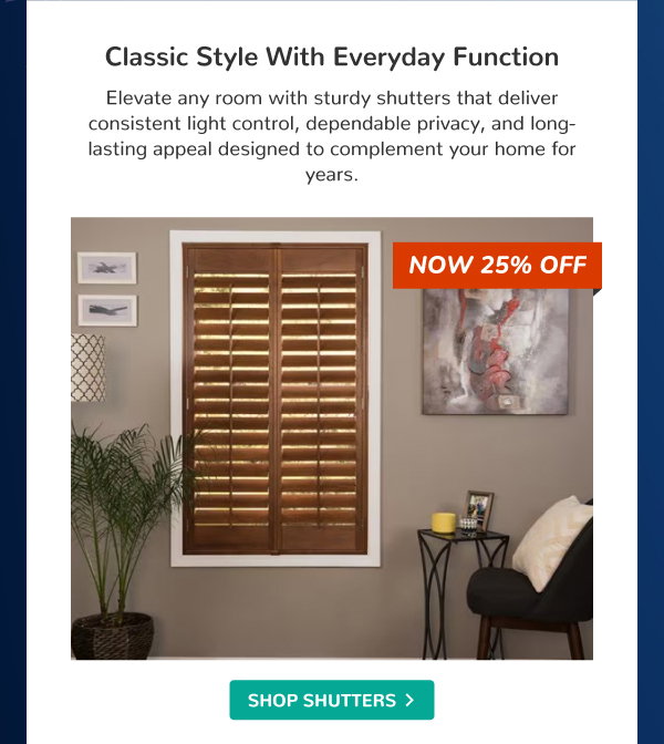 Classic Style With Everyday Function | Elevate any room with sturdy shutters that deliver consistent light control, dependable privacy, and long-lasting appeal designed to complement your home for years. | NOW 25% OFF | SHOP SHUTTERS >