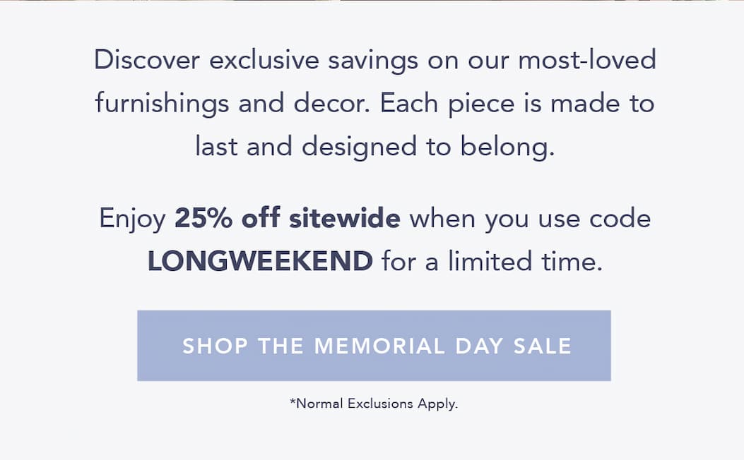 Discover exclusive savings on our most-loved furnishings and decor. Each piece is made to last and designed to belong.  Enjoy 25% off sitewide when you use code LONGWEEKEND at checkout for a limited time. Shop the Memorial Day Sale. Normal Exclusions Apply