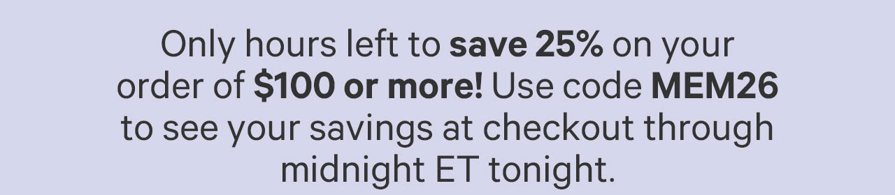 Only hours left to save 25% on your order of $100 or more! Use code MEM26 to see your savings at checkout through midnight ET tonight.