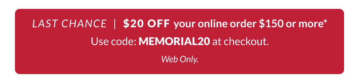 LAST CHANCE: Shop $20 off your online order $150 or more* Use Code: MEMORIAL20 at checkout.