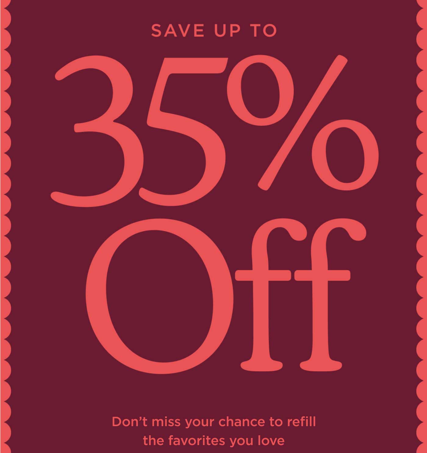 SAVE UP TO 35% Off Don't miss your chance to refill the favorites you love