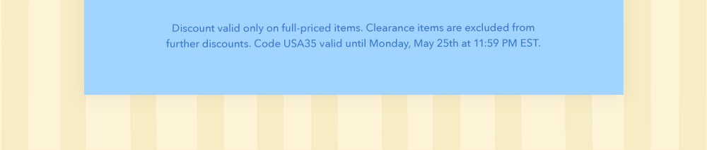 Discount valid only on full-priced items. Clearance items are excluded from further discounts. Code USA 35 valid until Monday, May 25th at 11:59 PM EST.