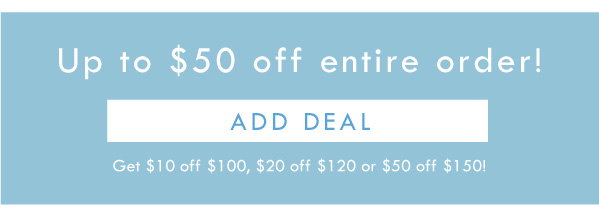 UP TO $50 OFF ENTIRE ORDER! ADD DEAL | GET $10 OFF $100, $20 off $120, or $50 off $150
