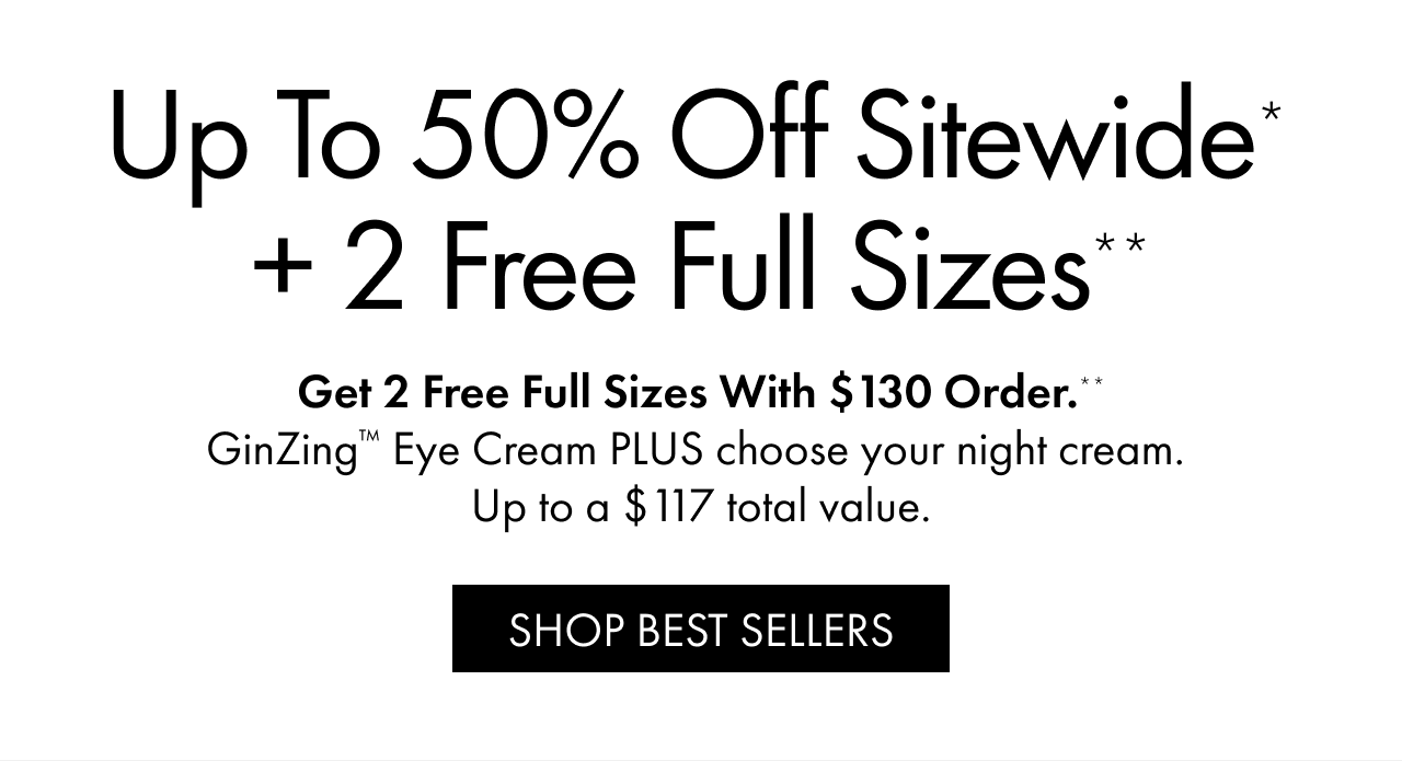 Up to 50% Off Sitewide* + 2 Free Full Sizes** | Get 2 Free Full Sizes With $130 Order.** | GinZing™ Eye Cream PLUS choose your night cream. | Up to a $117 total value. | SHOP BEST SELLERS