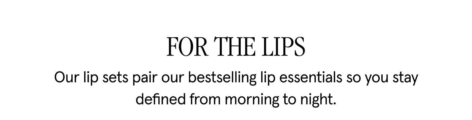 FOR THE LIPS Our lip sets pair our bestselling lip essentials so you stay defined from morning to night. 