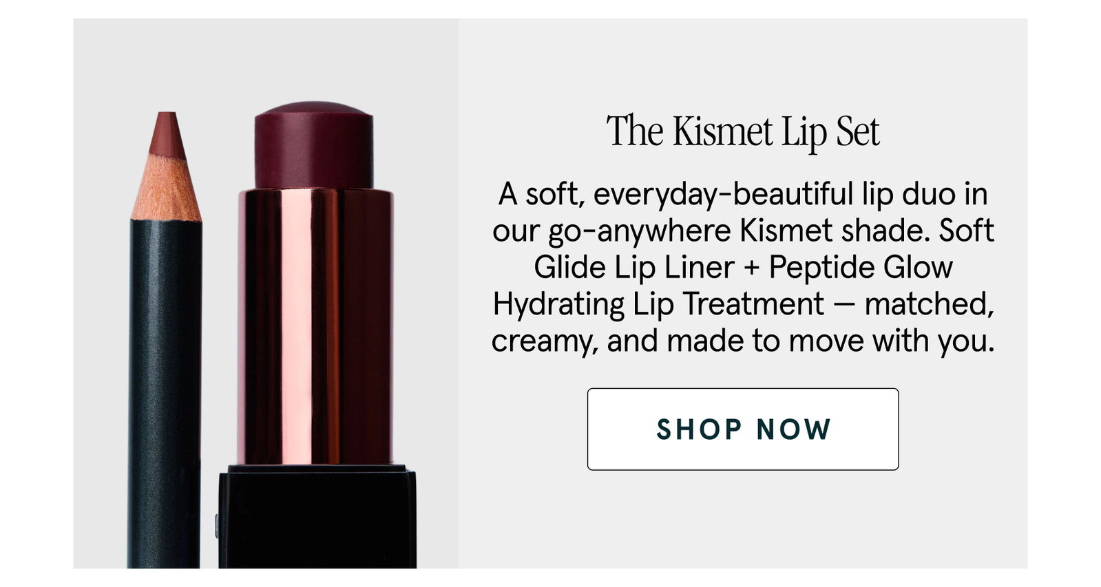 The Kismet Lip Set A soft, everyday-beautiful lip duo in our go-anywhere Kismet shade. Soft Glide Lip Liner + Peptide Glow Hydrating Lip Treatment — matched, creamy, and made to move with you. shop now