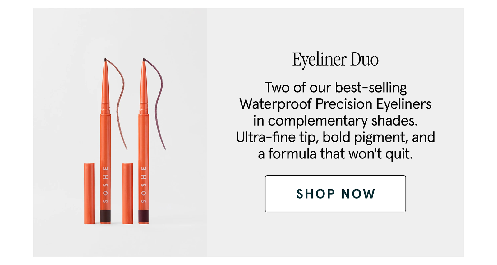 Eyeliner Duo Two of our best-selling Waterproof Precision Eyeliners in complementary shades. Ultra-fine tip, bold pigment, and a formula that won't quit. shop now