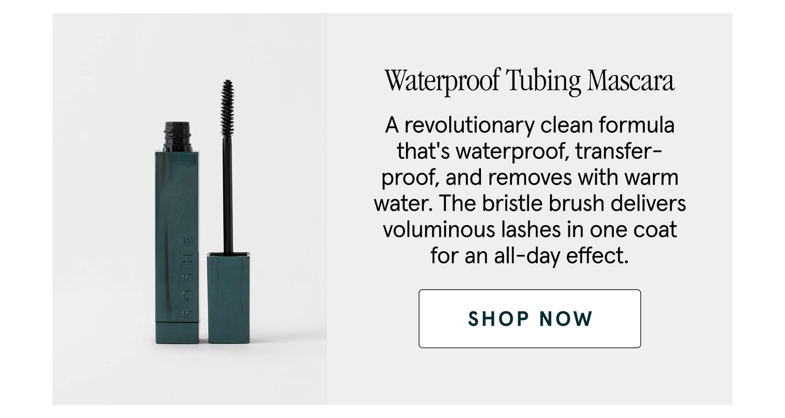 Waterproof Tubing Mascara A revolutionary clean formula that's waterproof, transfer-proof, and removes with warm water. The bristle brush delivers voluminous lashes in one coat for an all-day effect. shop now