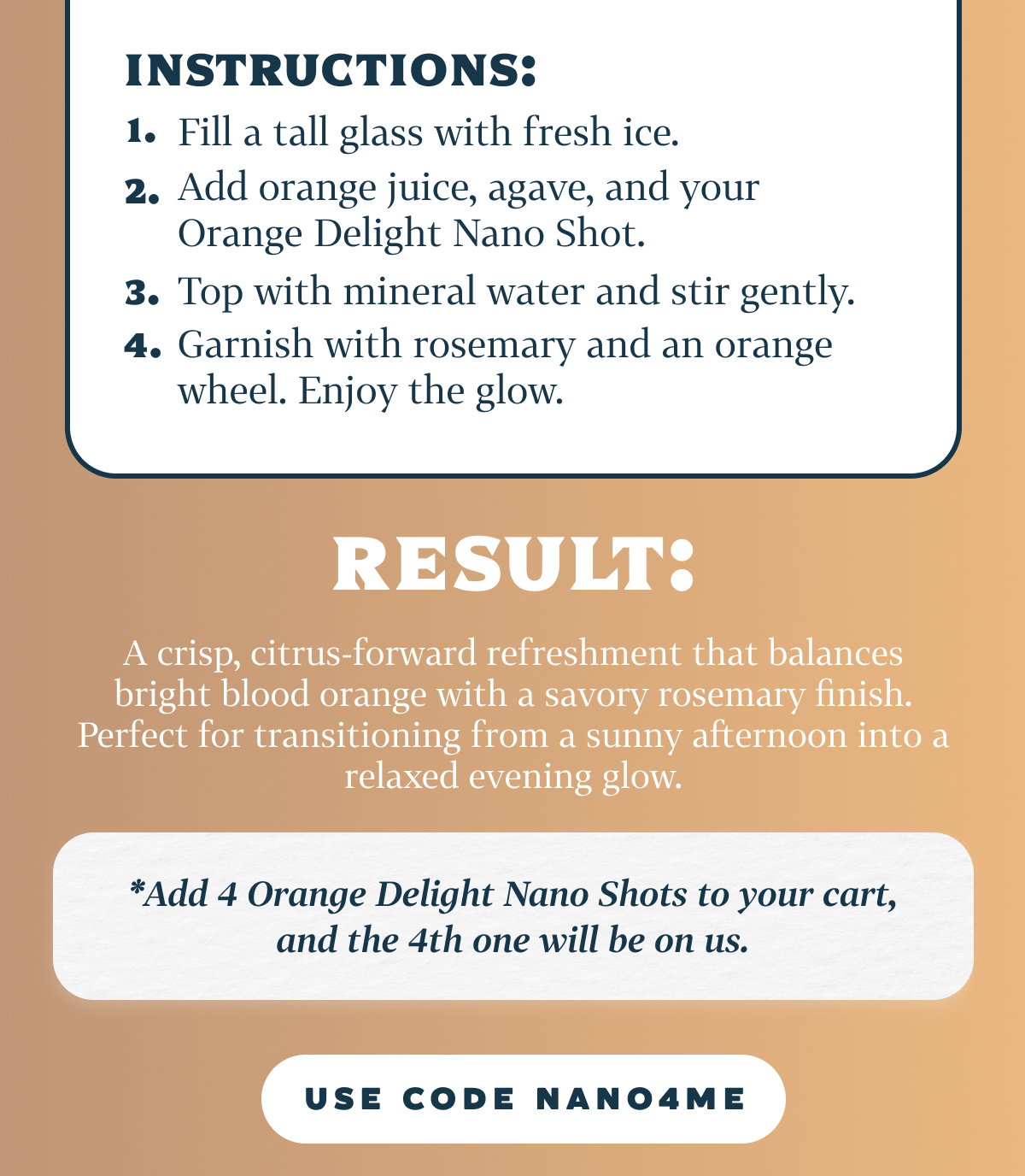 Instructions: Fill a tall glass with fresh ice. Add orange juice, agave, and your Orange Delight Nano Shot. Top with mineral water and stir gently. Garnish with rosemary and an orange wheel. Enjoy the glow.   Result: A crisp, citrus-forward refreshment that balances bright blood orange with a savory rosemary finish. Perfect for transitioning from a sunny afternoon into a relaxed evening glow.   Add 4 Orange Delight Nano Shots to your cart, and the 4th one will be on us.