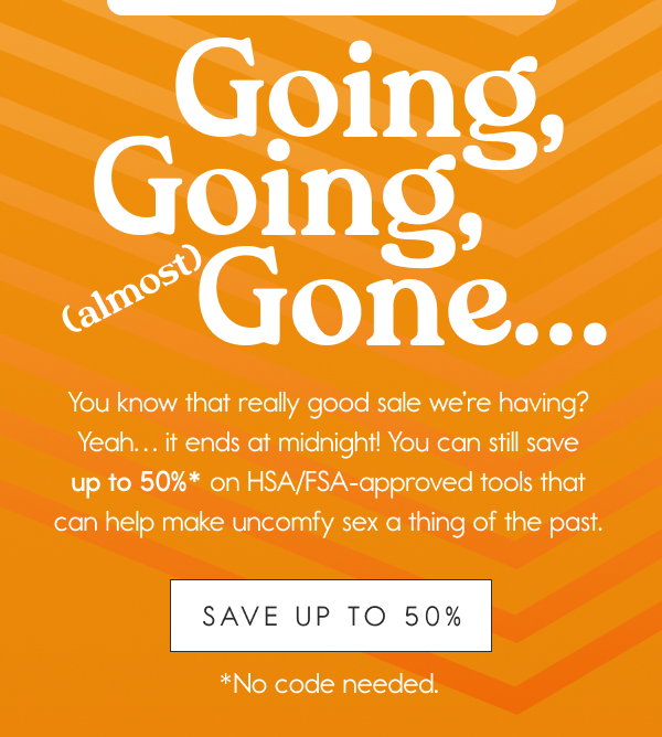 Going, Going, (Almost) Gone  You know that really good sale we’re having? Yeah… it ends at midnight! You can still save up to 50%* on HSA/FSA-approved tools that can help make uncomfy sex a thing of the past.
