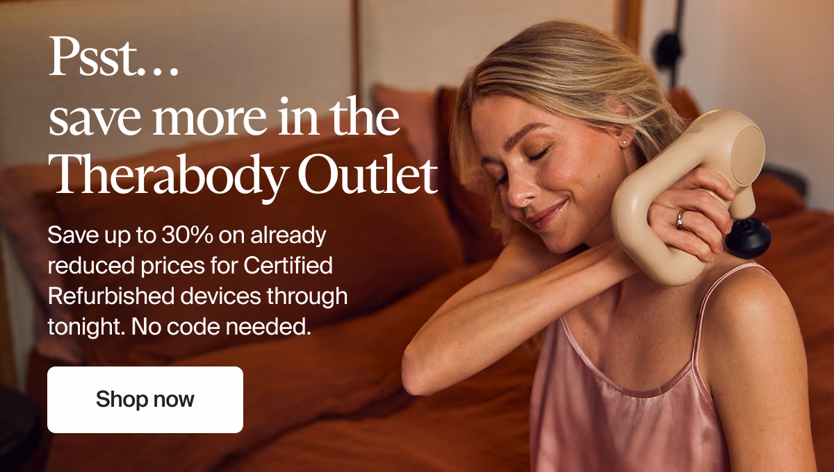 Psst… save more in the Therabody Outlet | Save up to 30% on already reduced prices for Certified Refurbished devices through tonight. No code needed. | Shop now