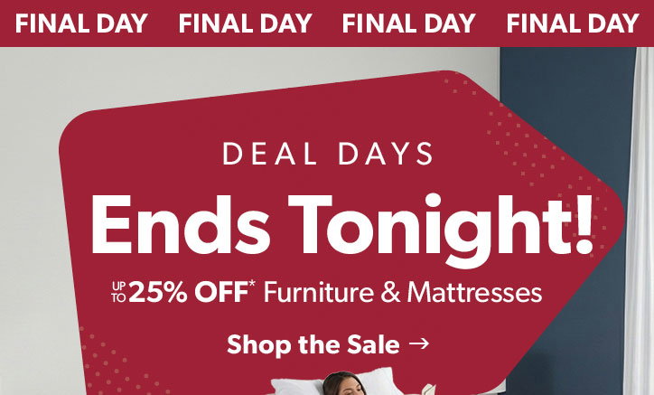 Final Day. Deal Days Ends Tonight! Up to 25 percent off furniture and mattresses. Click to shop the sale.