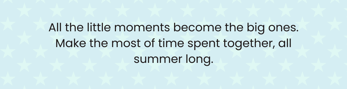 All the little moments become the big ones. Make the most of time spent together, all summer long. - Backyard Favorites