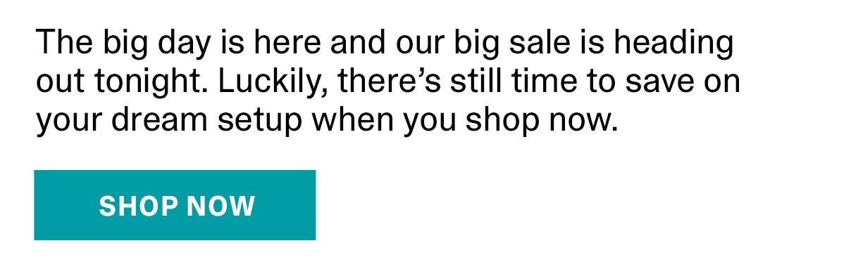 The big day is here and our big sale is heading out tonight. Luckily, there’s still time to save on your dream setup when you shop now. | SHOP NOW >>