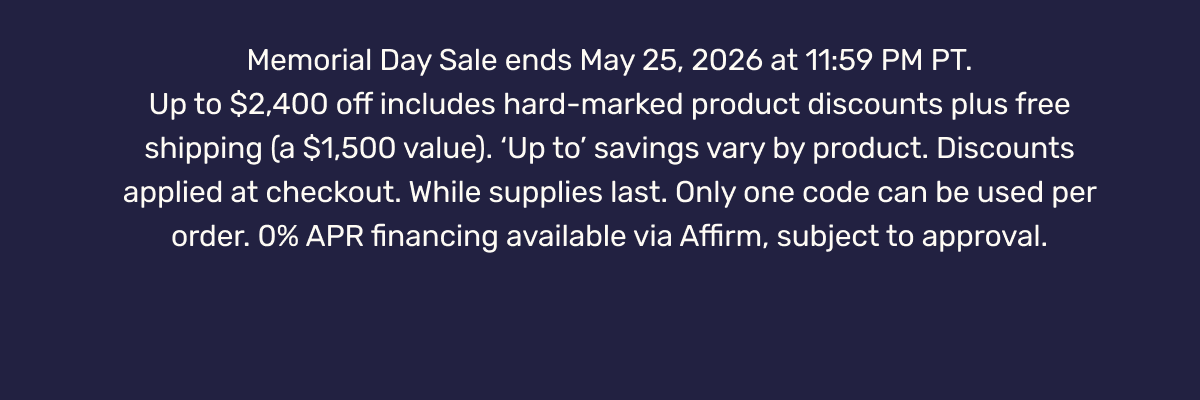 Memorial Day Sale ends May 25, 2026 at 11:59 PM PT. Up to $2,400 off includes hard-marked product discounts plus free shipping (a $1,500 value). ‘Up to’ savings vary by product. Discounts applied at checkout. While supplies last. Only one code can be used per order. 0% APR financing available via Affirm, subject to approval.