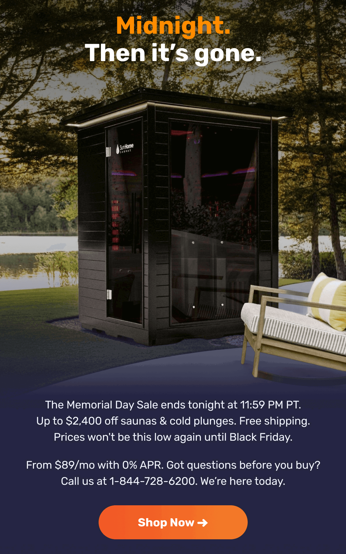 Midnight. Then it’s gone. The Memorial Day Sale ends tonight at 11:59 PM PT. Up to $2,400 off saunas & cold plunges. Free shipping. Prices won't be this low again until Black Friday. From $89/mo with 0% APR. Got questions before you buy? Call us at 1-844-728-6200. We’re here today. | Shop Now ➜