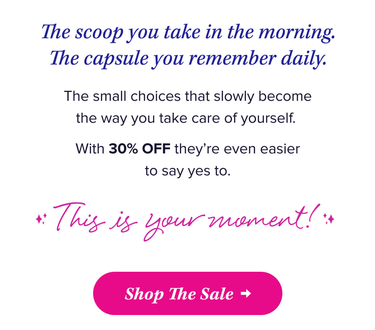 The scoop you take in the morning. The capsule you remember daily.   The small choices that slowly become the way you take care of yourself.   With 30% OFF they’re even easier to say yes to.   This is your moment!   Shop The Sale