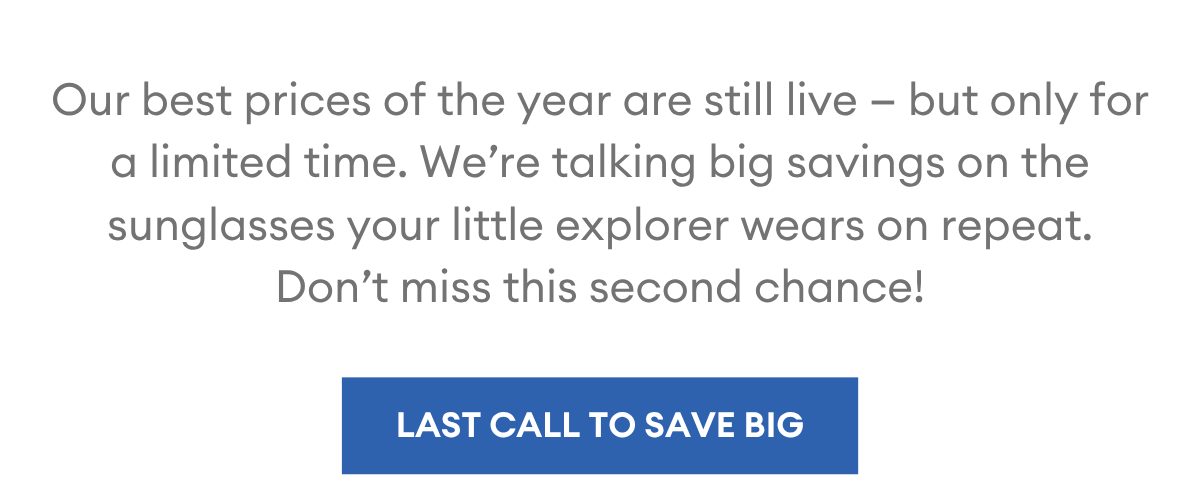 Our best prices of the year are still live — but only for a limited time. We’re talking big savings on the sunglasses your little explorer wears on repeat. Don’t miss this second chance!
