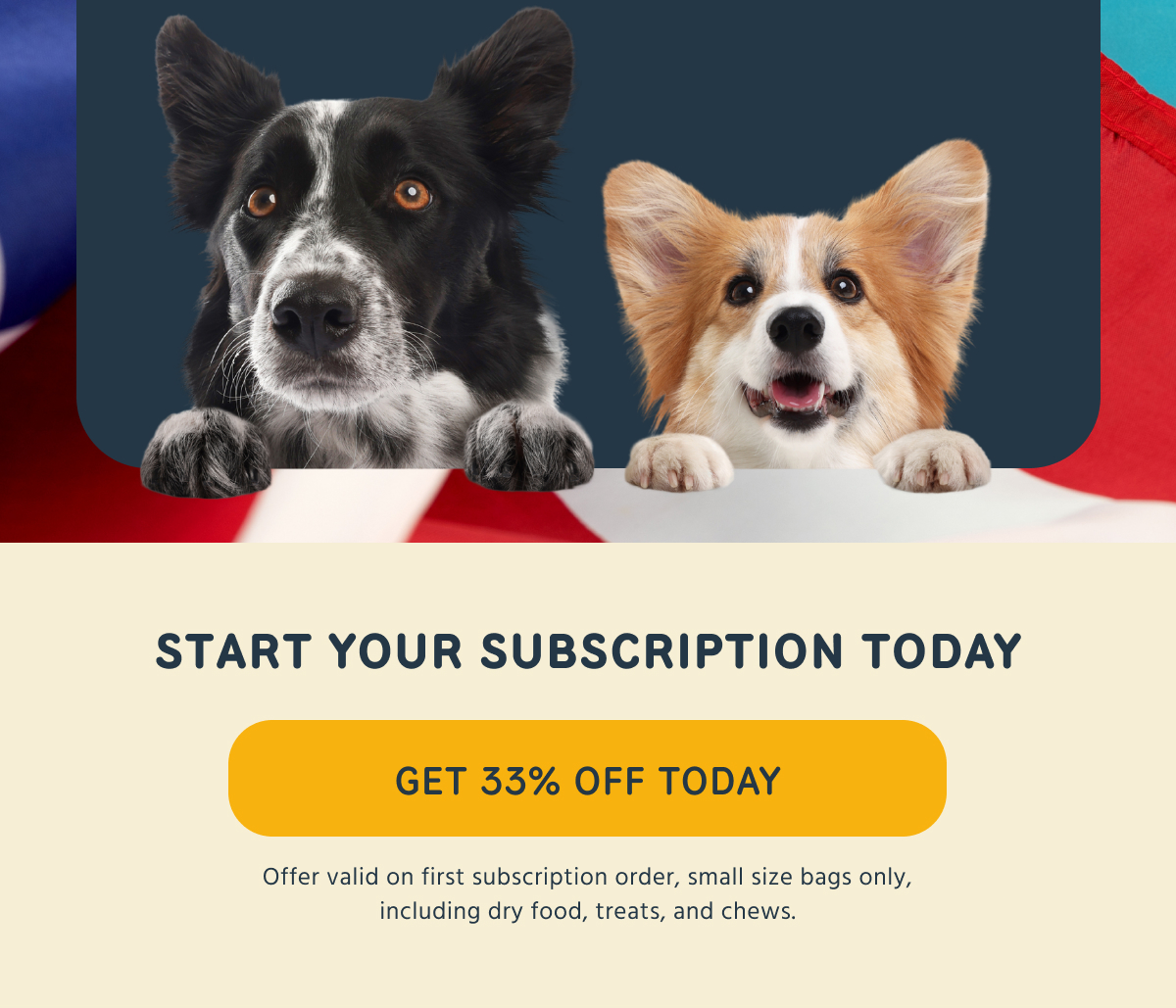 START YOUR SUBSCRIPTION TODAY GET 33% OFF TODAY Offer valid on first subscription order, small size bags only, including dry food, treats, and chews.