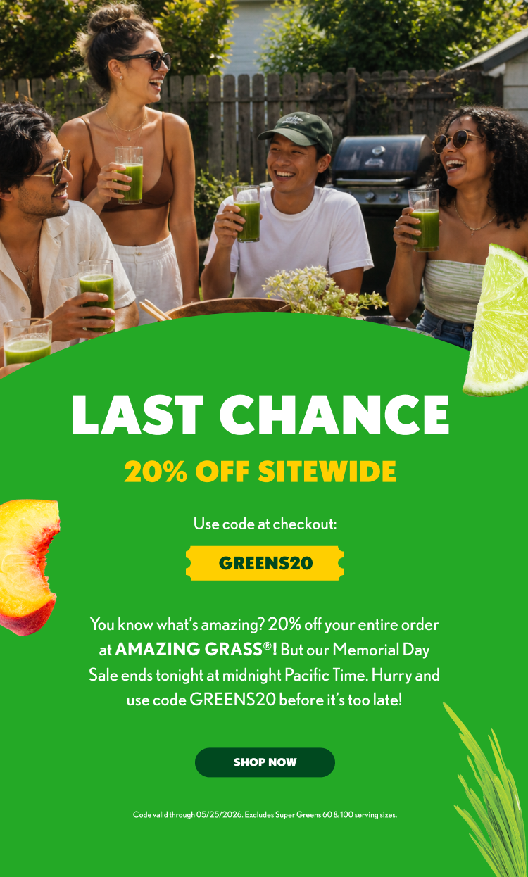 LAST CHANCE 20% OFF SITEWIDE Use code at checkout: GREENS20 You know what’s amazing? 20% off your entire order at AMAZING GRASS®! But our Memorial Day Sale ends tonight at midnight Pacific Time. Hurry and use code GREENS20 before it’s too late! SHOP NOW Code valid through 05/25/2026. Excludes Super Greens 60 & 100 serving sizes.