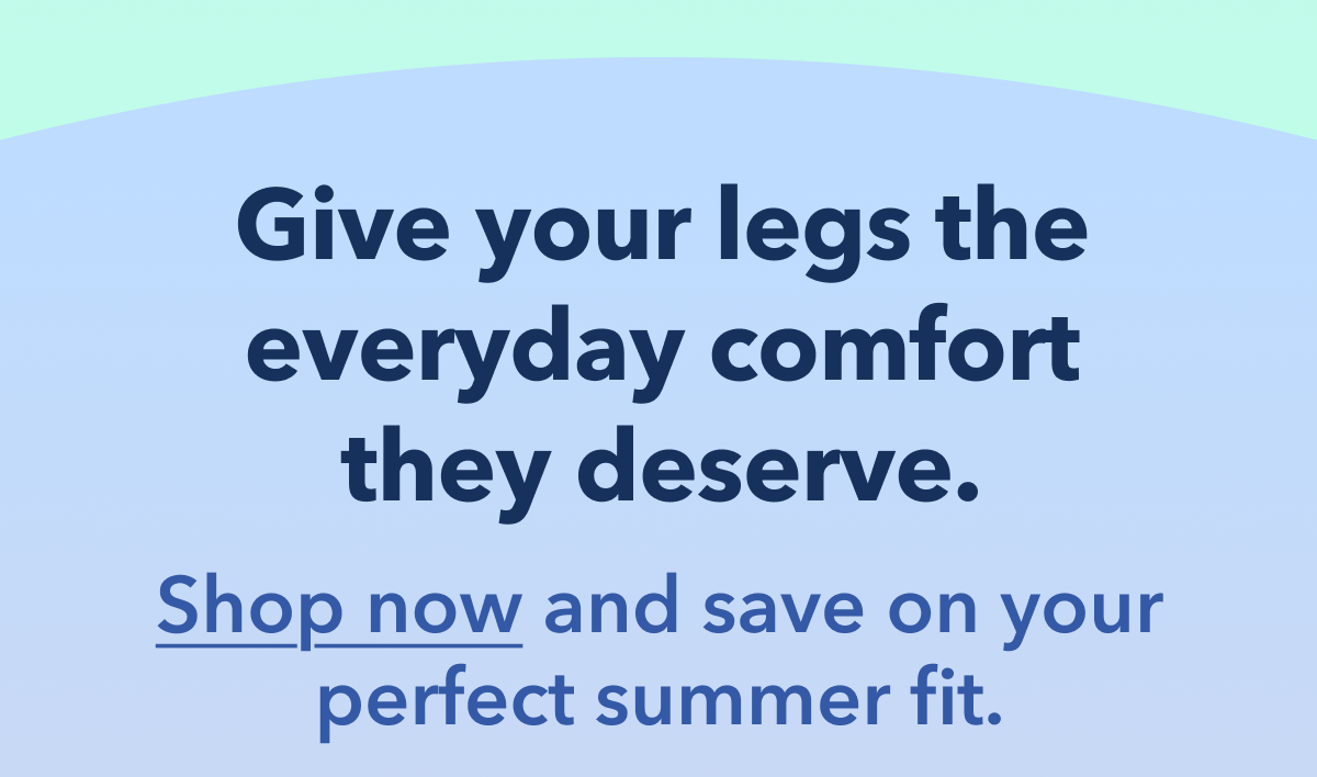 Give your legs the everyday comfort they deserve.