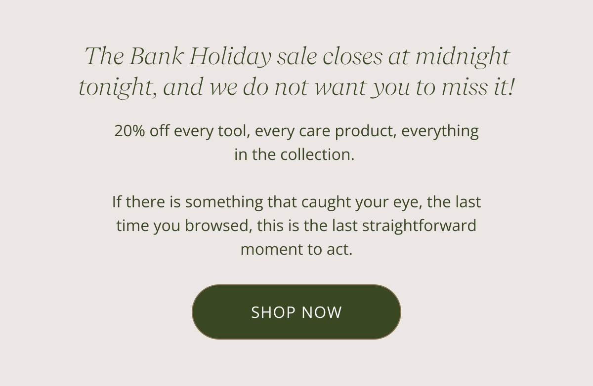 The Bank Holiday sale closes at midnight tonight, and we do not want you to miss it! 20% off every tool, every care product, everything in the collection. If there is something that caught your eye, the last time you browsed, this is the last straightforward moment to act. Use code CARE20 at checkout. Ends 23:59 tonight. CTA: SHOP NOW
