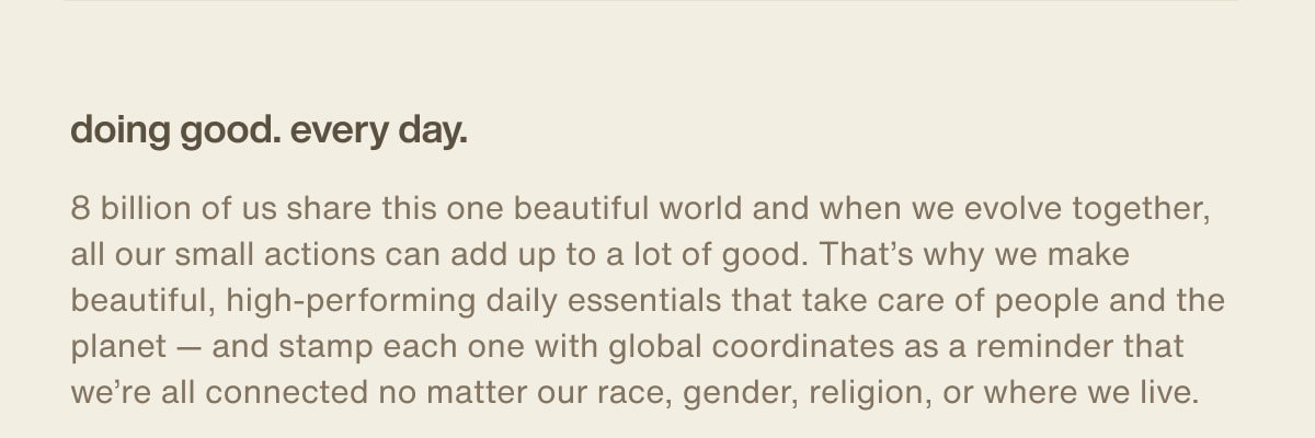 doing good. every day. | 8 billion of us share this one beautiful world and when we evolve together, all our small actions can add up to a lot of good. That’s why we make beautiful, high-performing daily essentials that take care of people and the planet — and stamp each one with global coordinates as a reminder that we’re all connected no matter our race, gender, religion, or where we live.
