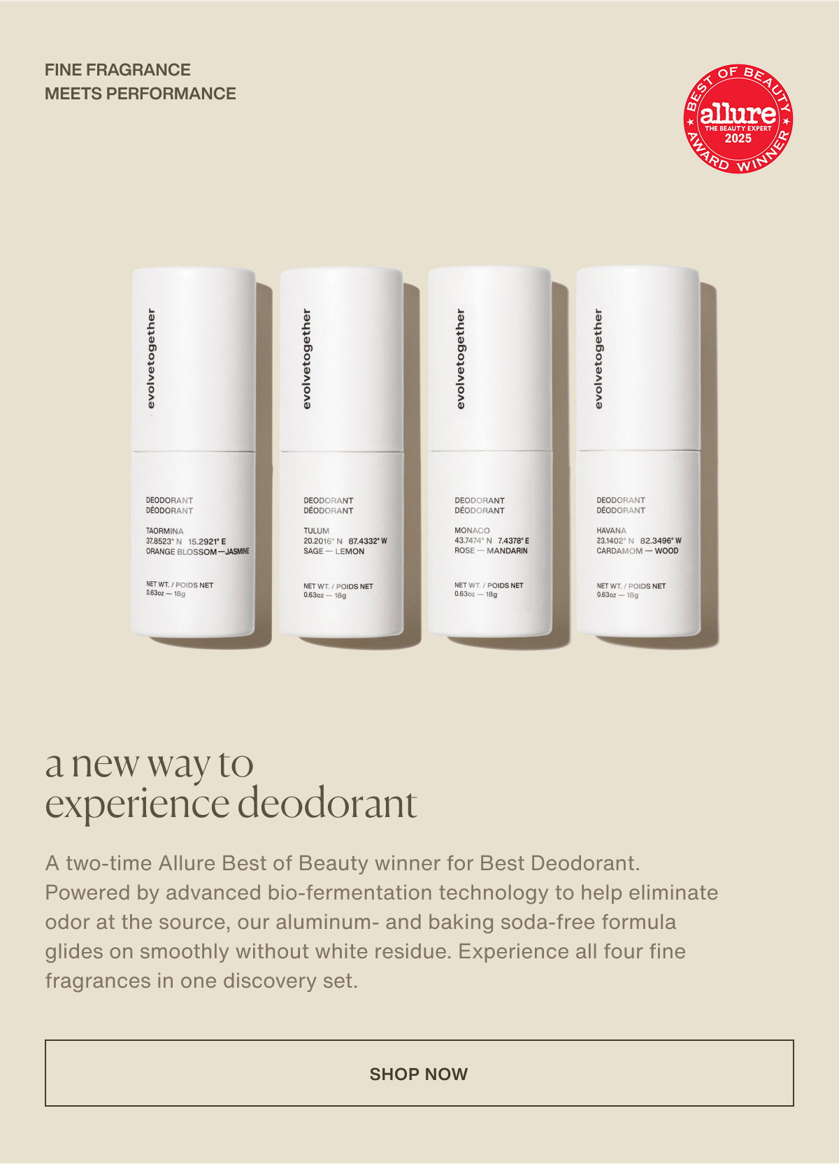 fine fragrance meets performance | a new way to experience deodorant | A two-time Allure Best of Beauty winner for Best Deodorant. Powered by advanced bio-fermentation technology to help eliminate odor at the source, our aluminum- and baking soda-free formula glides on smoothly without white residue. Experience all four fine fragrances in one discovery set. | [ shop now ]