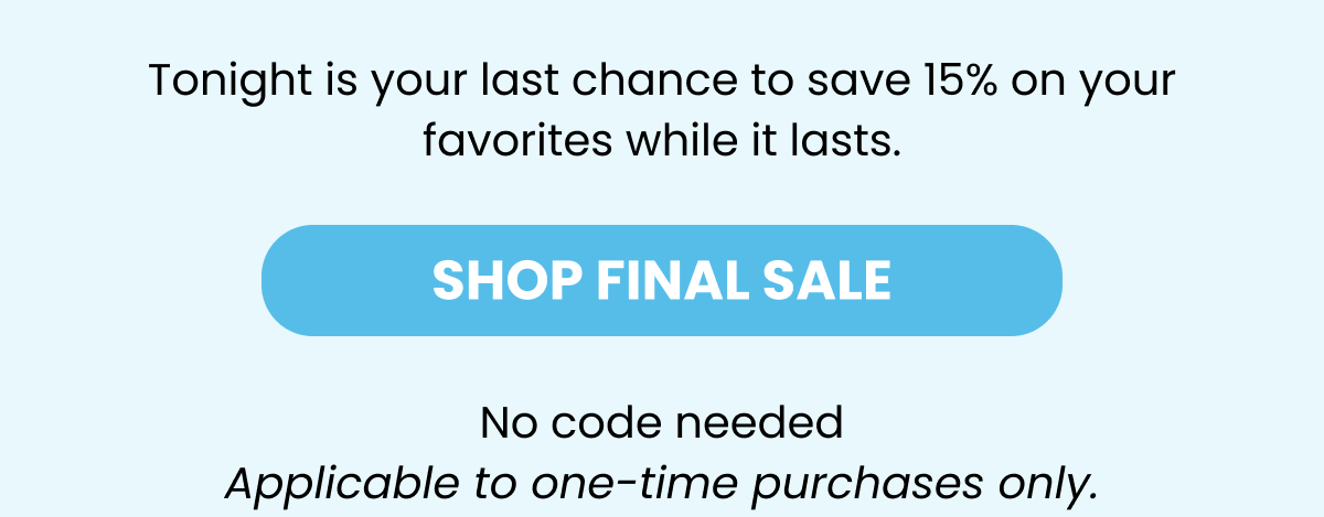 Tonight is your last chance to save 15% on your favorites while it lasts.  SHOP FINAL SALE No code needed Applicable to one-time purchases only.