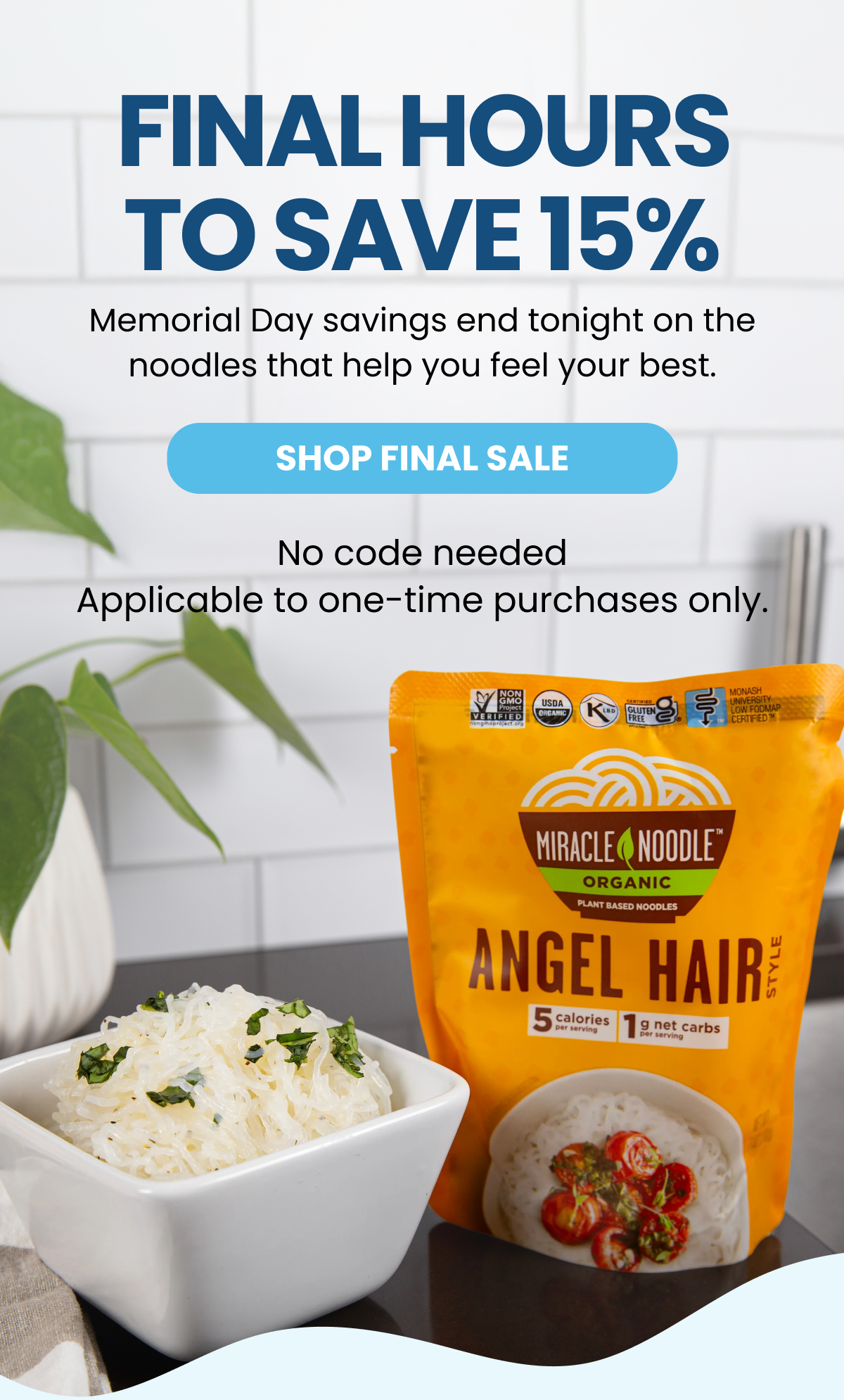 FINAL HOURS TO SAVE 15% Memorial Day savings end tonight on the noodles that help you feel your best. SHOP FINAL SALE No code needed Applicable to one-time purchases only.