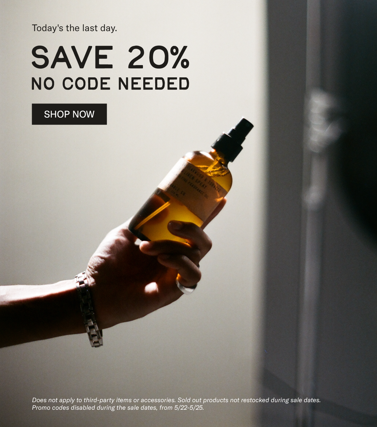 Today's the last day  Save 20% - no code needed   [SHOP NOW]  Does not apply to third-party items or accessories. Sold out products not restocked during sale dates. Promo codes disabled during the sale dates, from 5/22-5/25. [hand holding room and linen spray bottle]