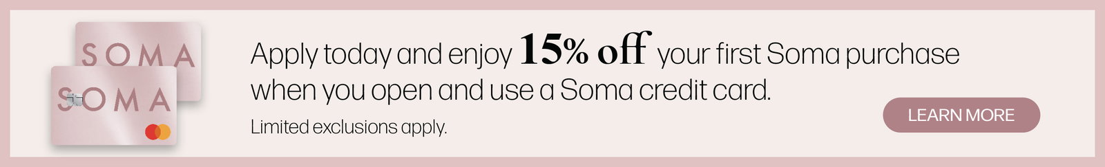Apply today and enjoy 15% off your first Soma purchase when you open and use a Soma credit card. Limited exclusions apply. Learn more.