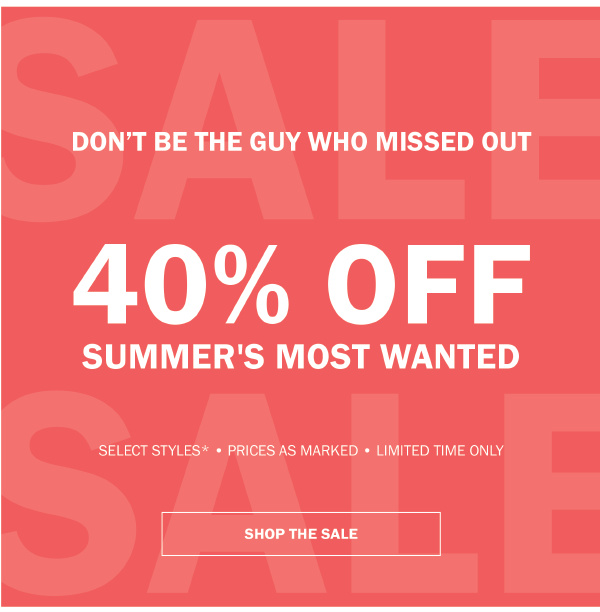 DON'T BE THE GUY WHO MISSED OUT. 40% OFF SUMMER'S MOST WANTED. SELECT STYLES - PRICES AS MARKED - LIMITED TIME ONLY - SHOP THE SALE