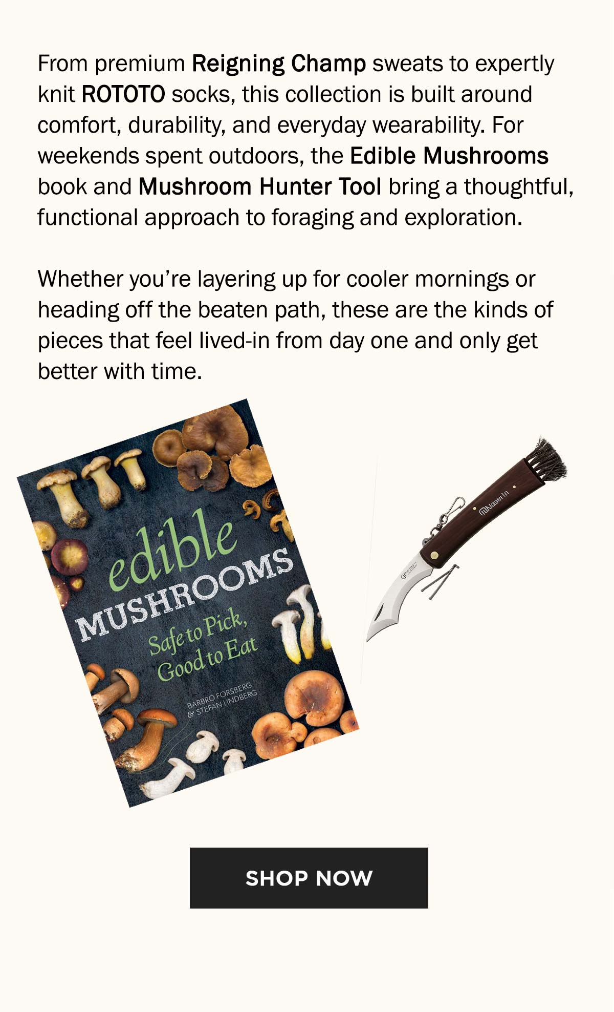 From premium Reigning Champ sweats to expertly knit ROTOTO socks, this collection is built around comfort, durability, and everyday wearability. For weekends spent outdoors, the Edible Mushrooms book and Mushroom Hunter Tool bring a thoughtful, functional approach to foraging and exploration. Whether you’re layering up for cooler mornings or heading off the beaten path, these are the kinds of pieces that feel lived-in from day one and only get better with time.