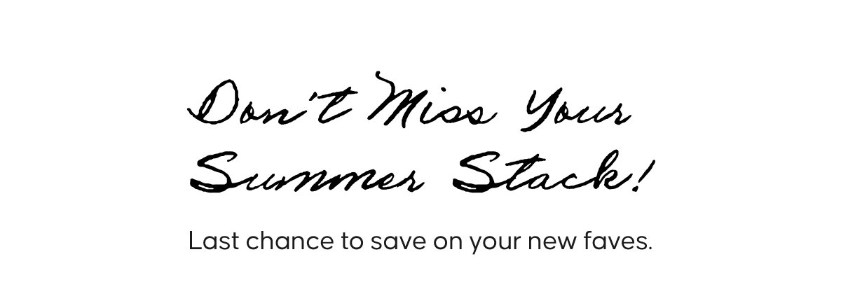 Don’t Miss Your Summer Stack! Last chance to save on your new faves.