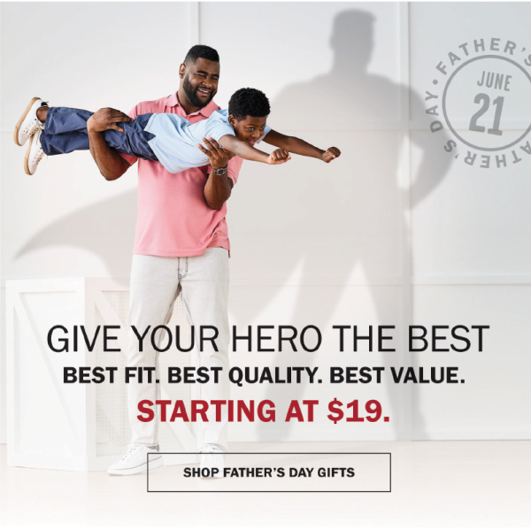 GIVE YOUR HERO THE BEST - BEST FIT. BEST QUALITY. BEST VALUE. - STARTING AT $19. SHOP FATHER’S DAY GIFTS