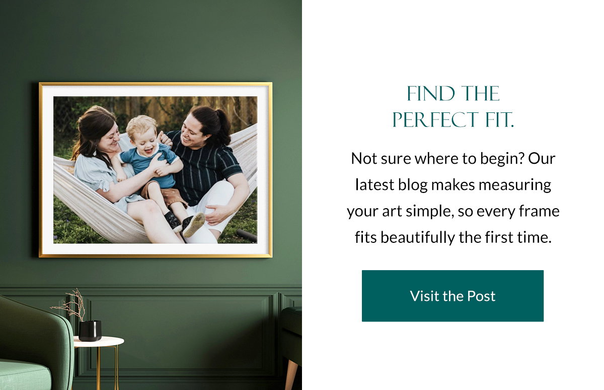 Find the Perfect Fit. Not sure where to begin? Our latest blog makes measuring your art simple, so every frame fits beautifully the first time. Visit the Post.
