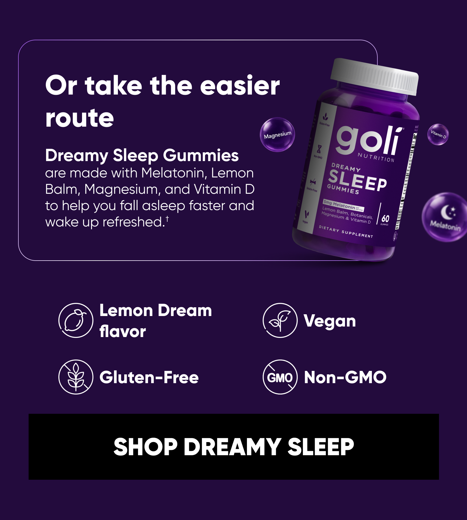 Or take the easier route. Dreamy Sleep Gummies are made with Melatonin, Lemon Balm, Magnesium, and Vitamin D to help you fall asleep faster and wake up refreshed.† Lemon Dream flavor. Vegan. Gluten-Free. Non-GMO.  SHOP DREAMY SLEEP