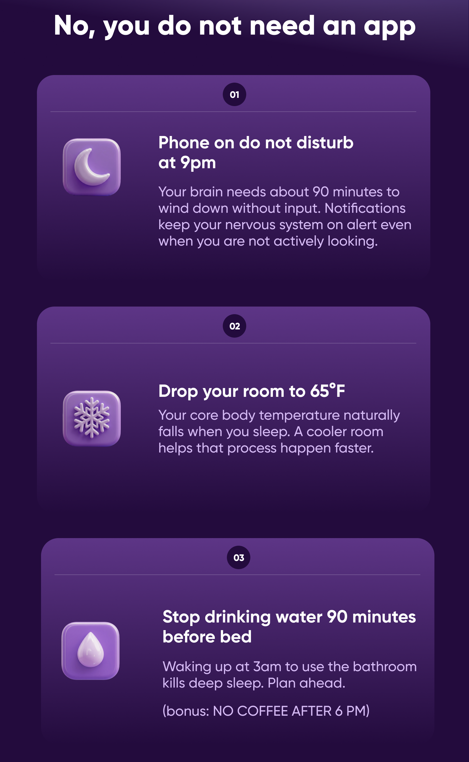 No, you do not need an app  1. Phone on do not disturb at 9pm. Your brain needs about 90 minutes to wind down without input. Notifications keep your nervous system on alert even when you are not actively looking.  2. Drop your room to 65°F. Your core body temperature naturally falls when you sleep. A cooler room helps that process happen faster.  3. Stop drinking water 90 minutes before bed. Waking up at 3am to use the bathroom kills deep sleep. Plan ahead.  (bonus: NO COFFEE AFTER 6 PM) 