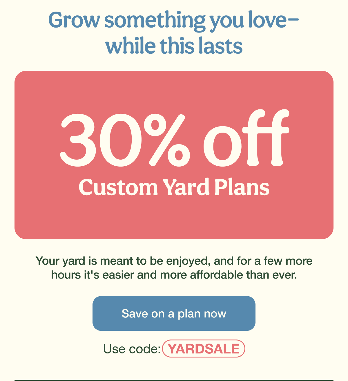 Grow something you love—while this lasts | 30% Off Custom Yard Plans | Save on a plan now - Use code: YARDSALE