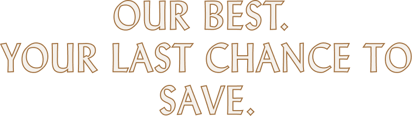 OUR BEST.  YOUR LAST CHANCE to save.