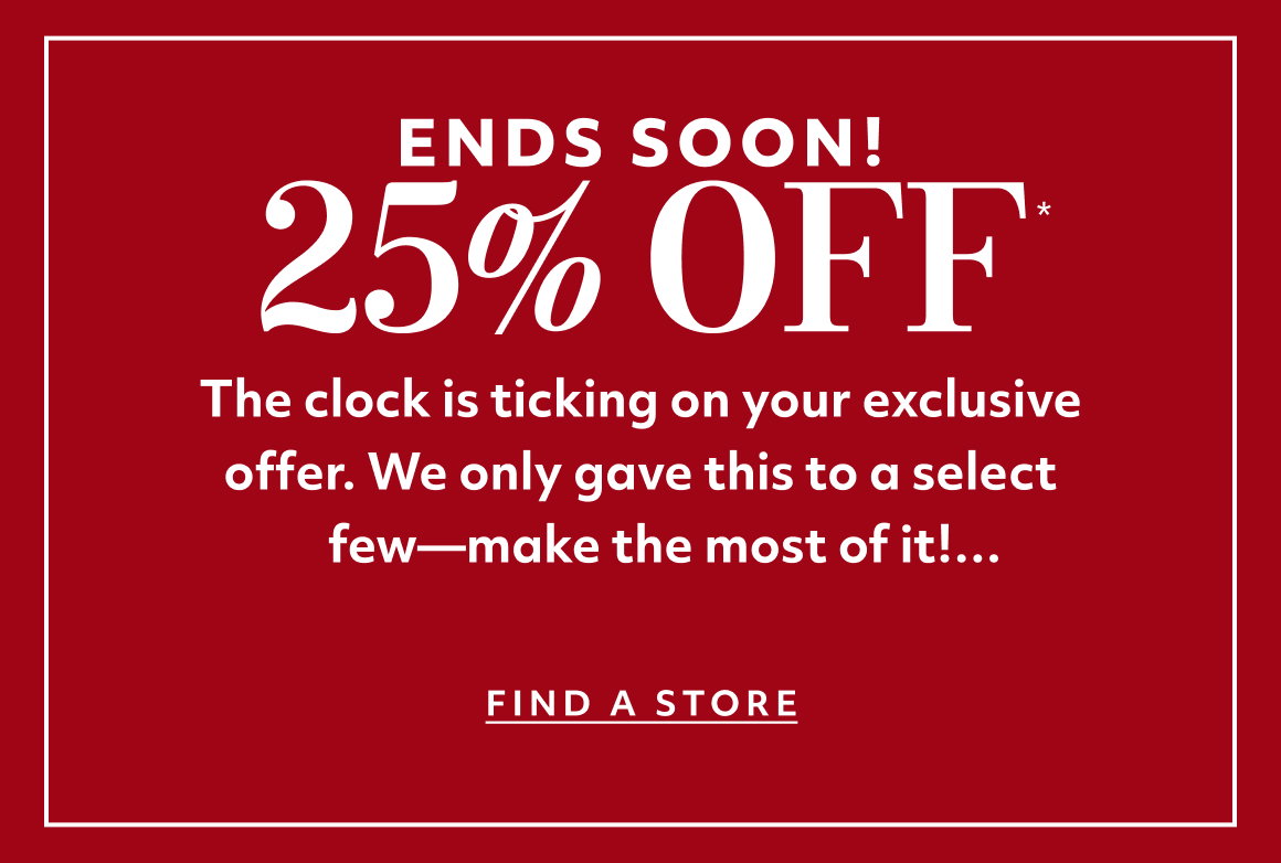 ENDS SOON! The clock is ticking on your exclusive offer. We only gave this to a select few—make the most of it! find a store