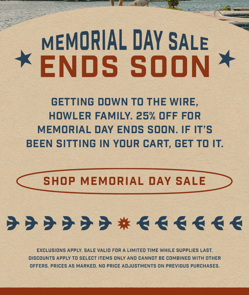 Getting down to the wire, Howler Family. 25% off for Memorial Day ends soon. If it’s been sitting in your cart, get to it.
