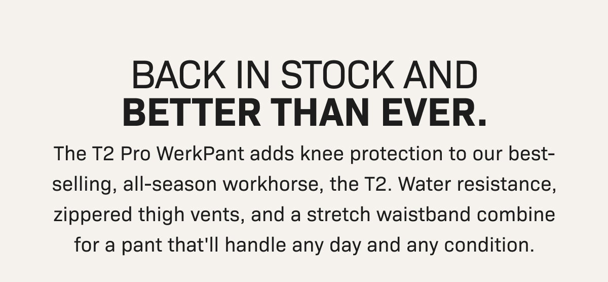 BACK IN STOCK AND BETTER THAN EVER. The T2 Pro WerkPant adds knee protection to our best-selling, all-season workhorse, the T2. Water resistance, zippered thigh vents, and a stretch waistband combine for a pant that'll handle any day and any condition.