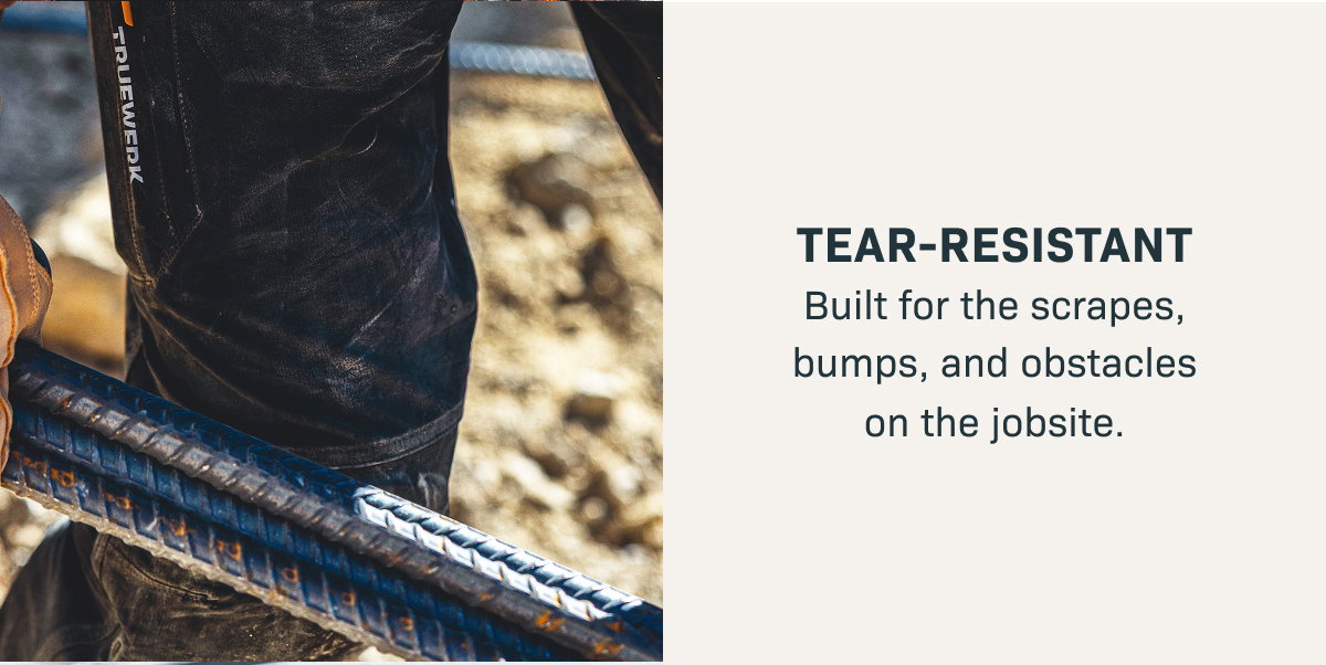 TEAR-RESISTANT— Built for the scrapes, bumps, and obstacles on the jobsite.
