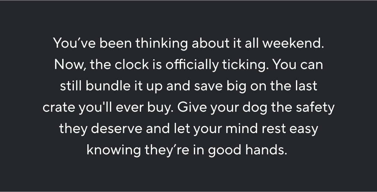 You’ve been thinking about it all weekend. Now, the clock is officially ticking. You can still bundle it up and save big on the last crate you'll ever buy. Give your dog the safety they deserve and let your mind rest easy knowing they’re in good hands. 