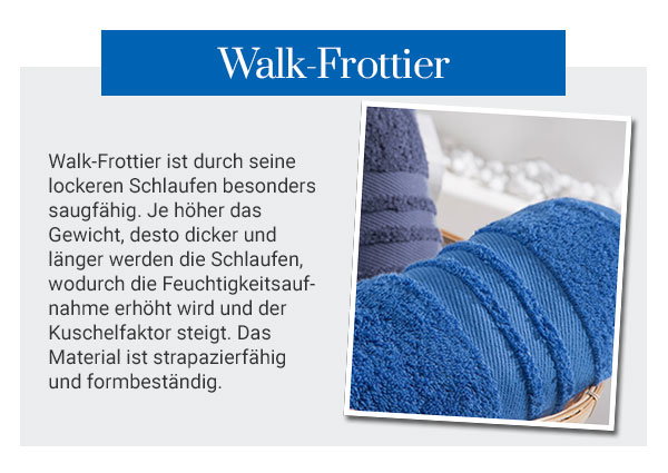 Walk-Frottier - Walk-Frottier ist druch seine lockeren Schlaufen besonders saugfähig. Je höher das Gewicht, desto dicker und länger werden die Schlaufen, wodurch die Feuchtigkeitsaufnahme erhöht wird und der Kuschelfaktor steigt. Das Material ist strapazierfähig und formbeständig.