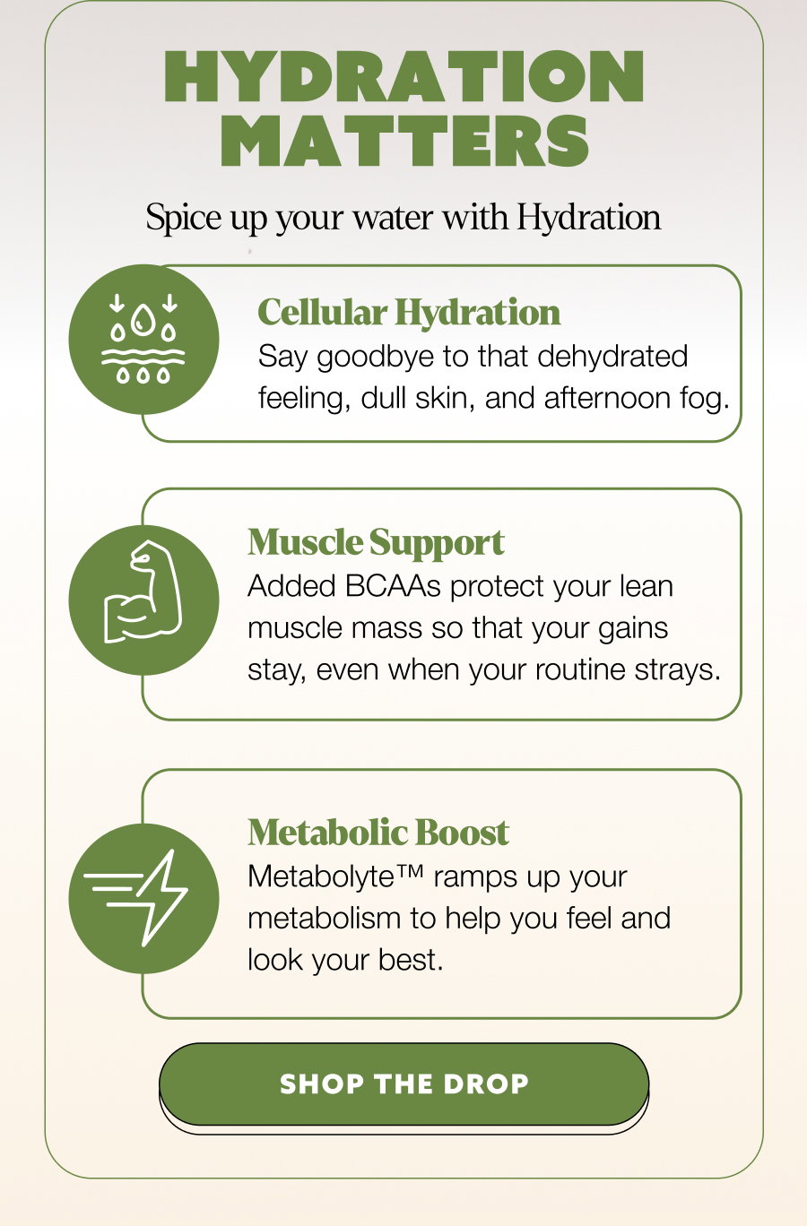 Hydration Matters Spice up your water with Hydration Cellular Hydration Say goodbye to that dehydrated feeling, dull skin, and afternoon fog. Muscle Support Added BCAAs protect your lean muscle mass so that your gains stay, even when your routine strays. Metabolic Boost Metabolyte™ ramps up your metabolism to help you feel and look your best. SHOP THE DROP